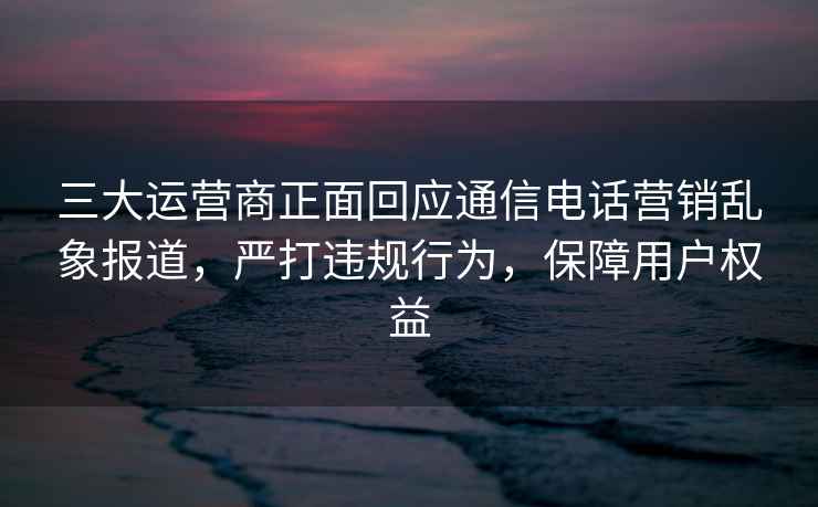 三大运营商正面回应通信电话营销乱象报道，严打违规行为，保障用户权益