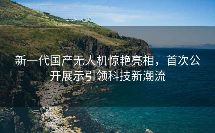 新一代国产无人机惊艳亮相，首次公开展示引领科技新潮流