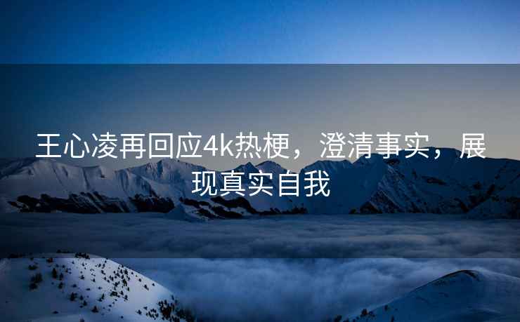 王心凌再回应4k热梗，澄清事实，展现真实自我