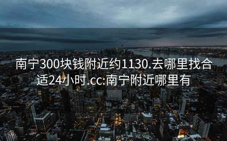 南宁300块钱附近约1130.去哪里找合适24小时.cc:南宁附近哪里有