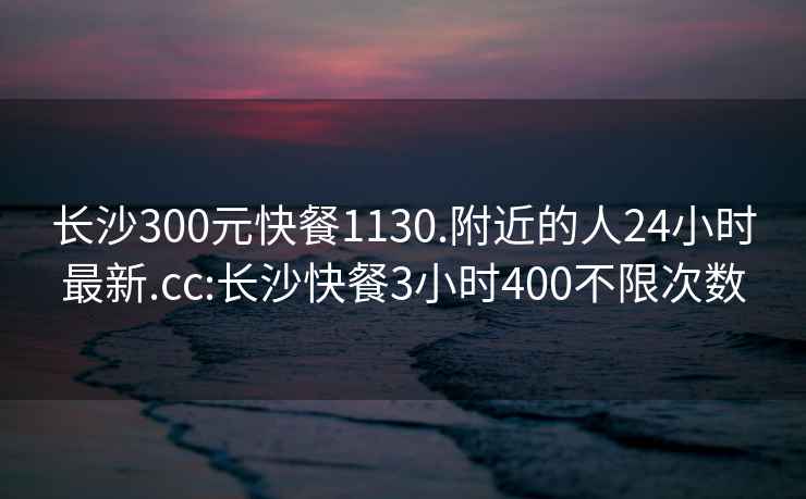 长沙300元快餐1130.附近的人24小时最新.cc:长沙快餐3小时400不限次数