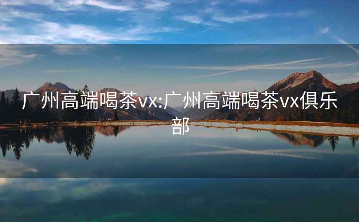 广州高端喝茶vx:广州高端喝茶vx俱乐部