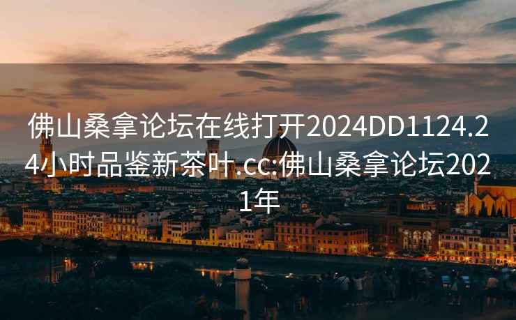 佛山桑拿论坛在线打开2024DD1124.24小时品鉴新茶叶.cc:佛山桑拿论坛2021年