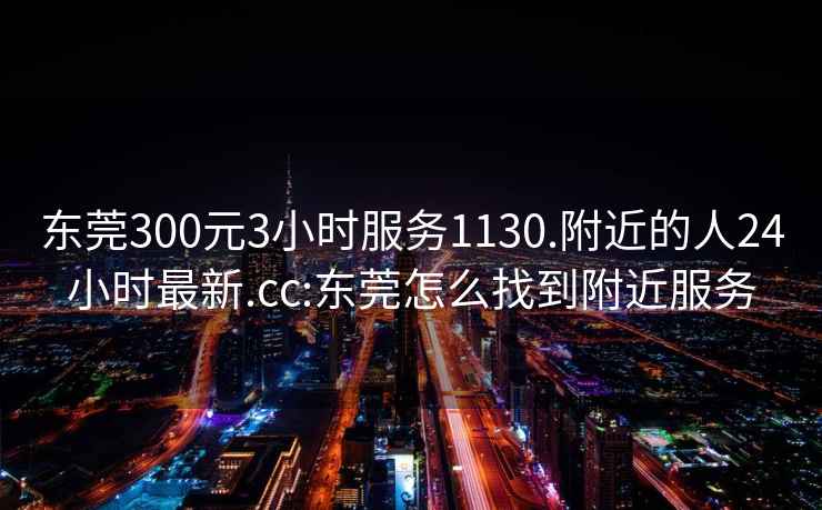 东莞300元3小时服务1130.附近的人24小时最新.cc:东莞怎么找到附近服务