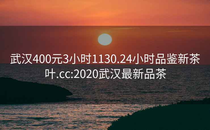 武汉400元3小时1130.24小时品鉴新茶叶.cc:2020武汉最新品茶