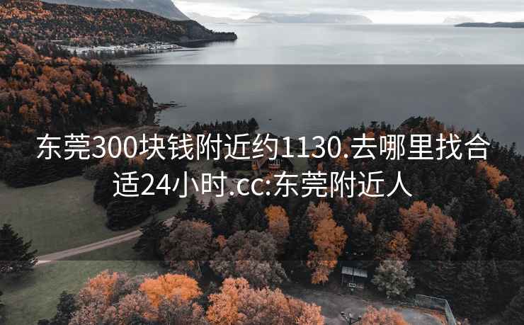 东莞300块钱附近约1130.去哪里找合适24小时.cc:东莞附近人