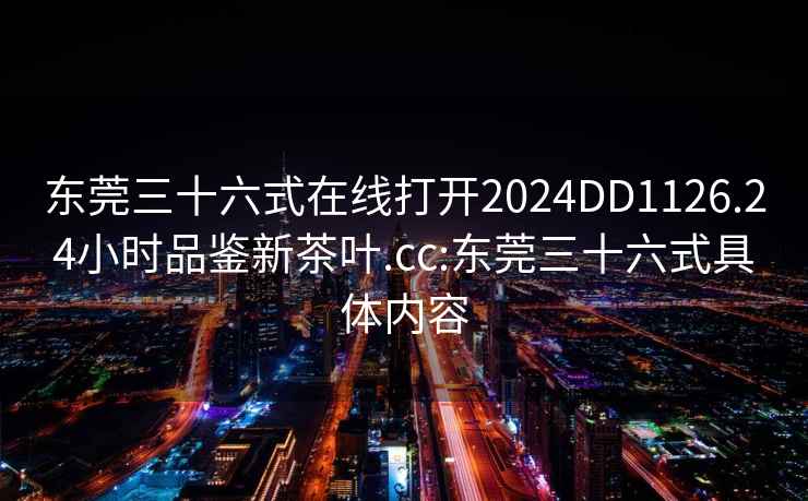 东莞三十六式在线打开2024DD1126.24小时品鉴新茶叶.cc:东莞三十六式具体内容