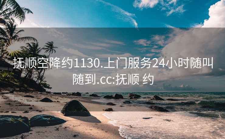 抚顺空降约1130.上门服务24小时随叫随到.cc:抚顺 约