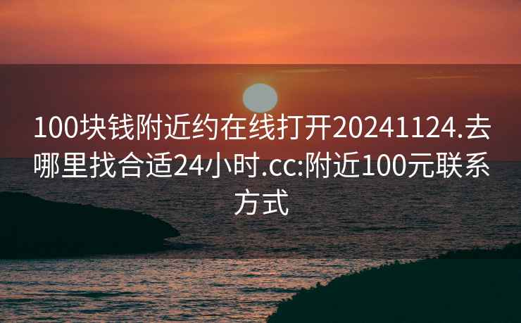 100块钱附近约在线打开20241124.去哪里找合适24小时.cc:附近100元联系方式