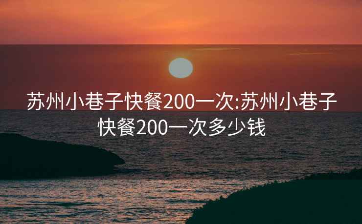 苏州小巷子快餐200一次:苏州小巷子快餐200一次多少钱