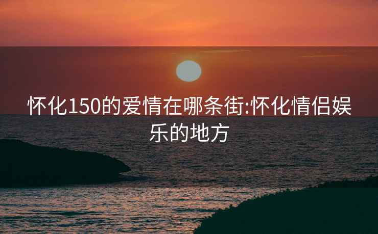 怀化150的爱情在哪条街:怀化情侣娱乐的地方