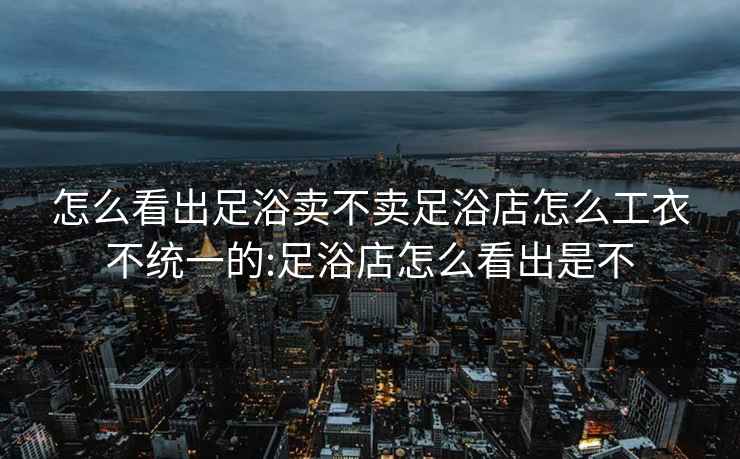 怎么看出足浴卖不卖足浴店怎么工衣不统一的:足浴店怎么看出是不