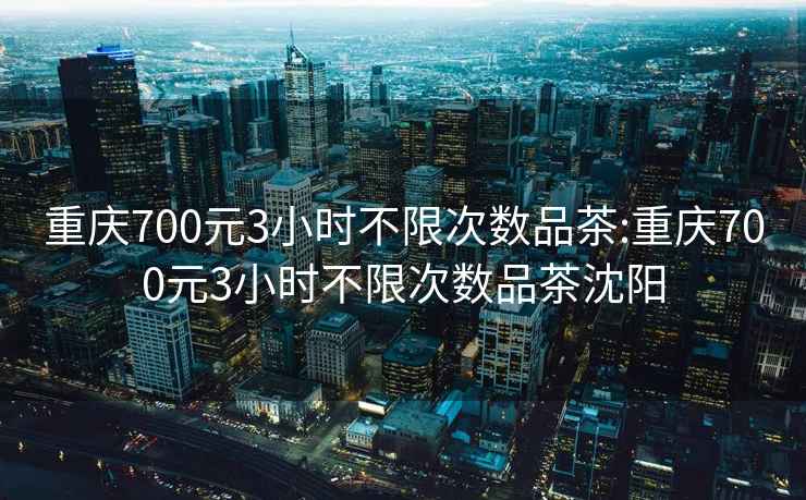 重庆700元3小时不限次数品茶:重庆700元3小时不限次数品茶沈阳