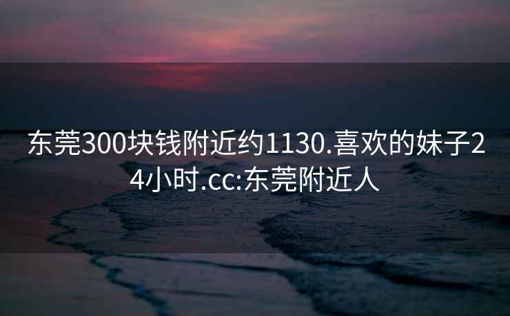 东莞300块钱附近约1130.喜欢的妹子24小时.cc:东莞附近人