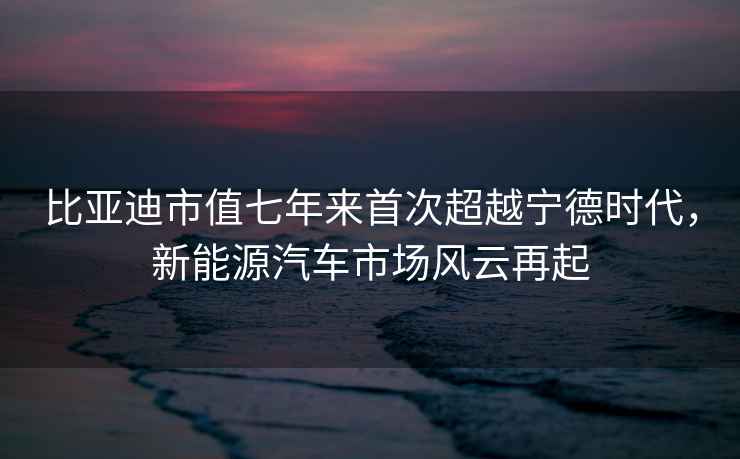 比亚迪市值七年来首次超越宁德时代，新能源汽车市场风云再起