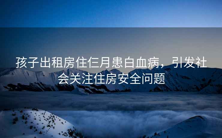 孩子出租房住仨月患白血病，引发社会关注住房安全问题