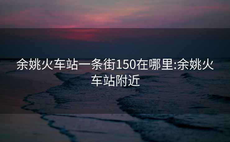 余姚火车站一条街150在哪里:余姚火车站附近