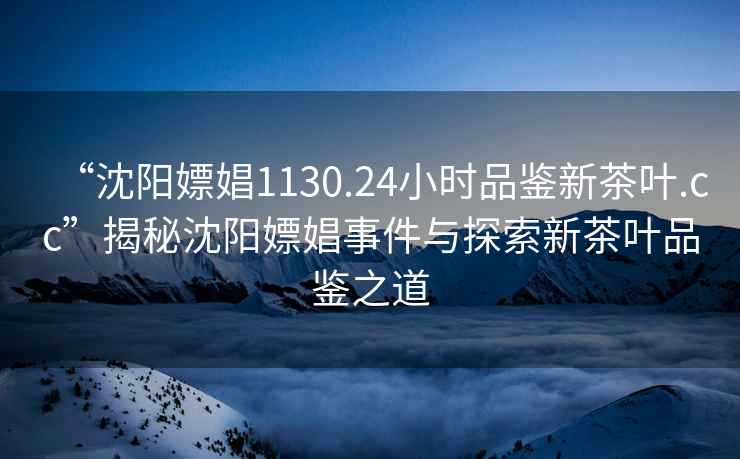 “沈阳嫖娼1130.24小时品鉴新茶叶.cc”揭秘沈阳嫖娼事件与探索新茶叶品鉴之道