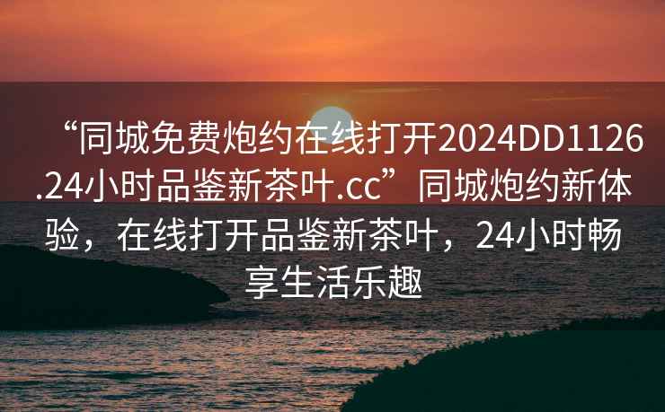 “同城免费炮约在线打开2024DD1126.24小时品鉴新茶叶.cc”同城炮约新体验，在线打开品鉴新茶叶，24小时畅享生活乐趣