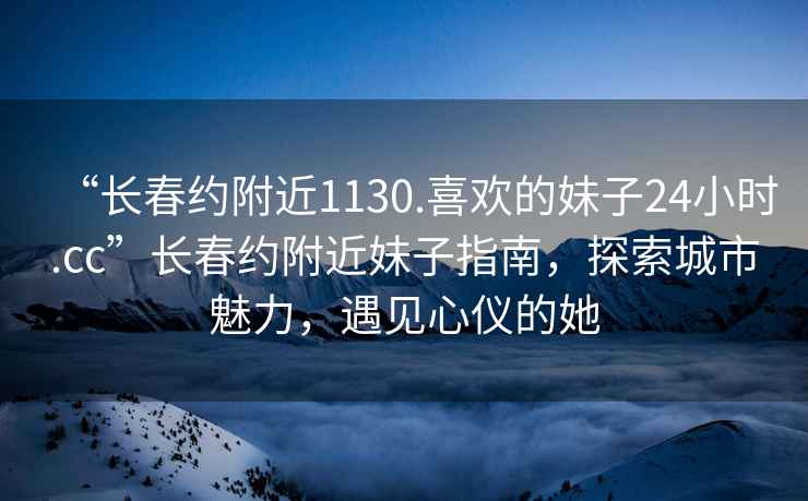 “长春约附近1130.喜欢的妹子24小时.cc”长春约附近妹子指南，探索城市魅力，遇见心仪的她