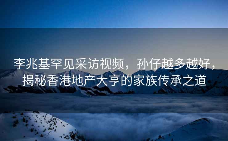 李兆基罕见采访视频，孙仔越多越好，揭秘香港地产大亨的家族传承之道