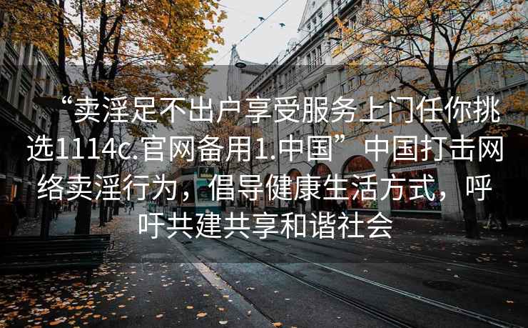 “卖淫足不出户享受服务上门任你挑选1114c.官网备用1.中国”中国打击网络卖淫行为，倡导健康生活方式，呼吁共建共享和谐社会