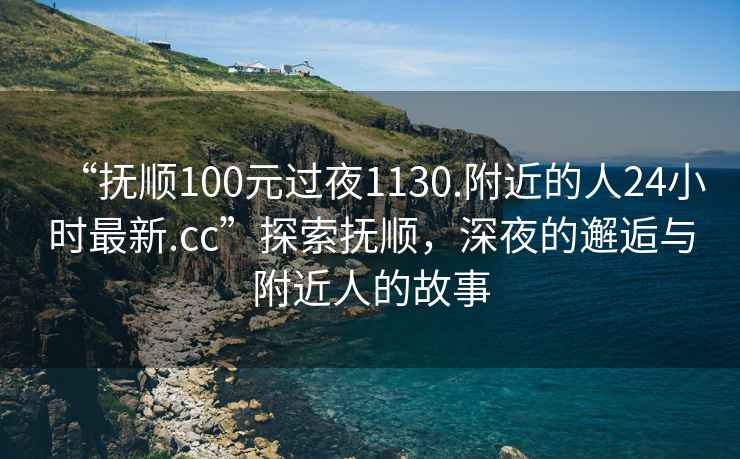 “抚顺100元过夜1130.附近的人24小时最新.cc”探索抚顺，深夜的邂逅与附近人的故事