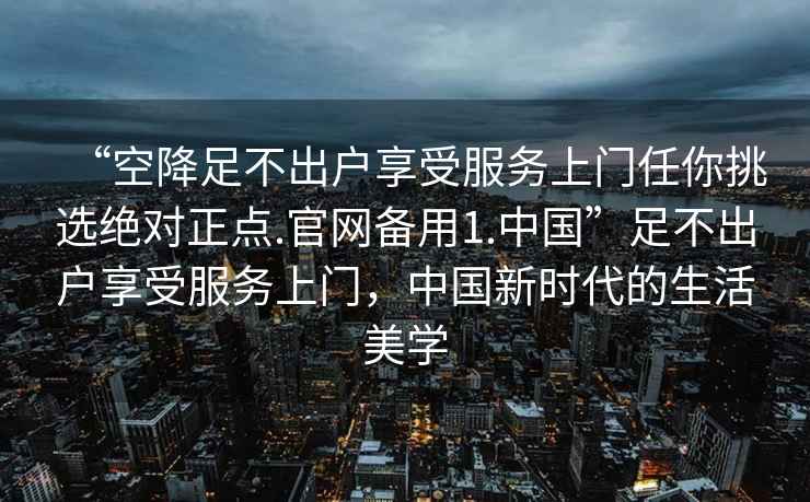 “空降足不出户享受服务上门任你挑选绝对正点.官网备用1.中国”足不出户享受服务上门，中国新时代的生活美学