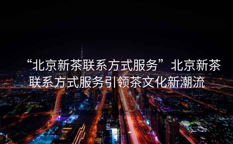 “北京新茶联系方式服务”北京新茶联系方式服务引领茶文化新潮流