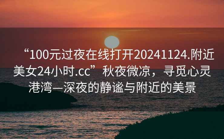 “100元过夜在线打开20241124.附近美女24小时.cc”秋夜微凉，寻觅心灵港湾—深夜的静谧与附近的美景