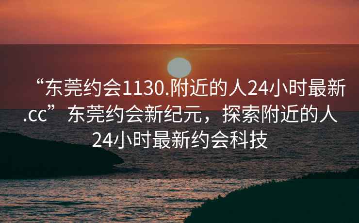 “东莞约会1130.附近的人24小时最新.cc”东莞约会新纪元，探索附近的人24小时最新约会科技