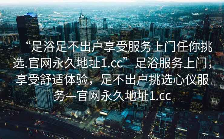 “足浴足不出户享受服务上门任你挑选.官网永久地址1.cc”足浴服务上门，享受舒适体验，足不出户挑选心仪服务—官网永久地址1.cc