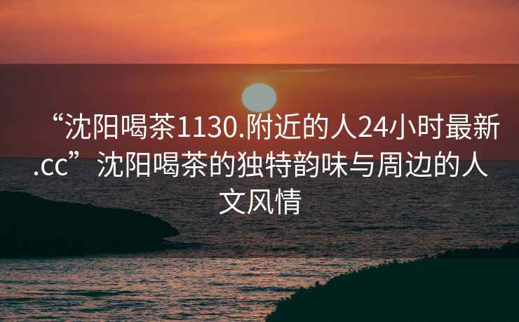 “沈阳喝茶1130.附近的人24小时最新.cc”沈阳喝茶的独特韵味与周边的人文风情