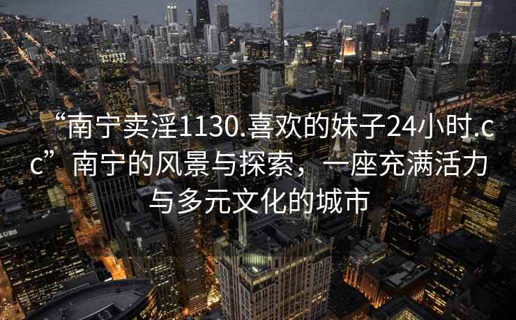 “南宁卖淫1130.喜欢的妹子24小时.cc”南宁的风景与探索，一座充满活力与多元文化的城市