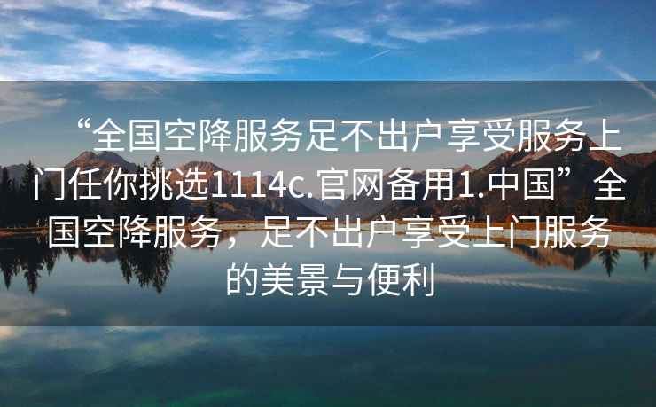 “全国空降服务足不出户享受服务上门任你挑选1114c.官网备用1.中国”全国空降服务，足不出户享受上门服务的美景与便利