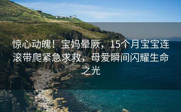 惊心动魄！宝妈晕厥，15个月宝宝连滚带爬紧急求救，母爱瞬间闪耀生命之光