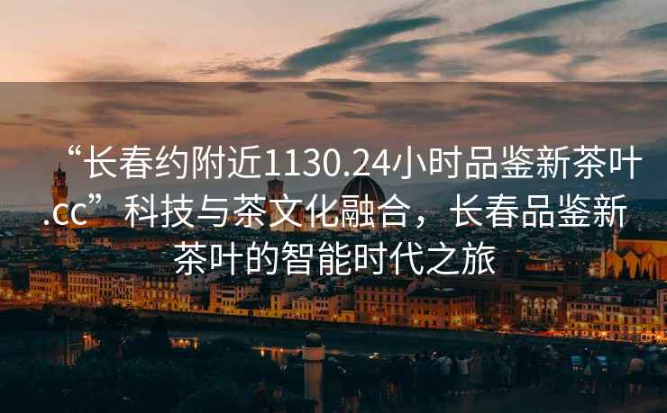 “长春约附近1130.24小时品鉴新茶叶.cc”科技与茶文化融合，长春品鉴新茶叶的智能时代之旅