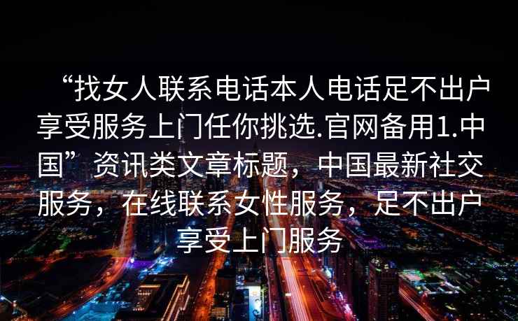 “找女人联系电话本人电话足不出户享受服务上门任你挑选.官网备用1.中国”资讯类文章标题，中国最新社交服务，在线联系女性服务，足不出户享受上门服务