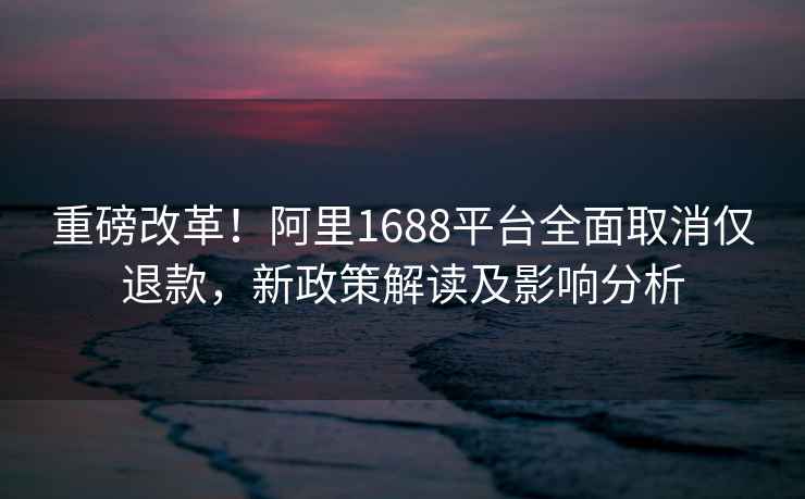 重磅改革！阿里1688平台全面取消仅退款，新政策解读及影响分析