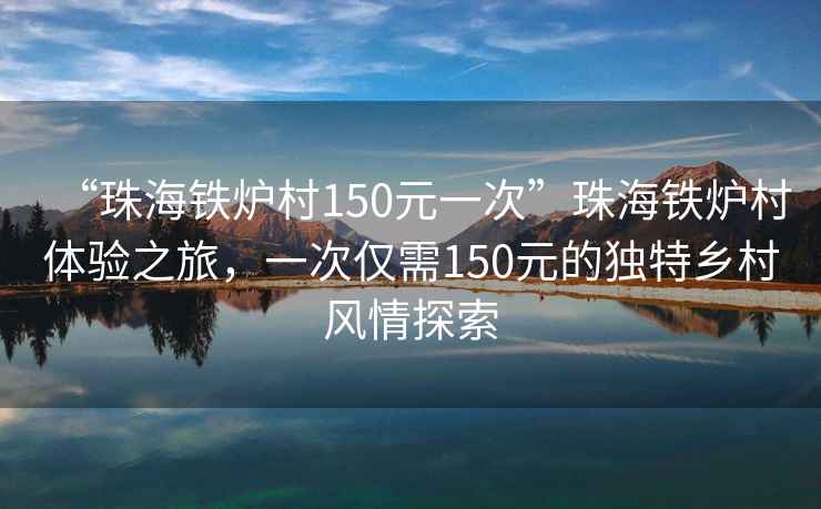 “珠海铁炉村150元一次”珠海铁炉村体验之旅，一次仅需150元的独特乡村风情探索