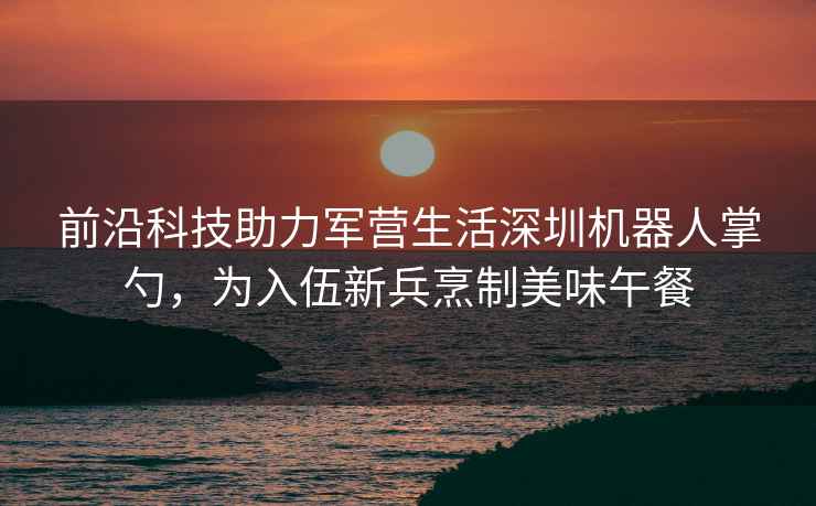 前沿科技助力军营生活深圳机器人掌勺，为入伍新兵烹制美味午餐