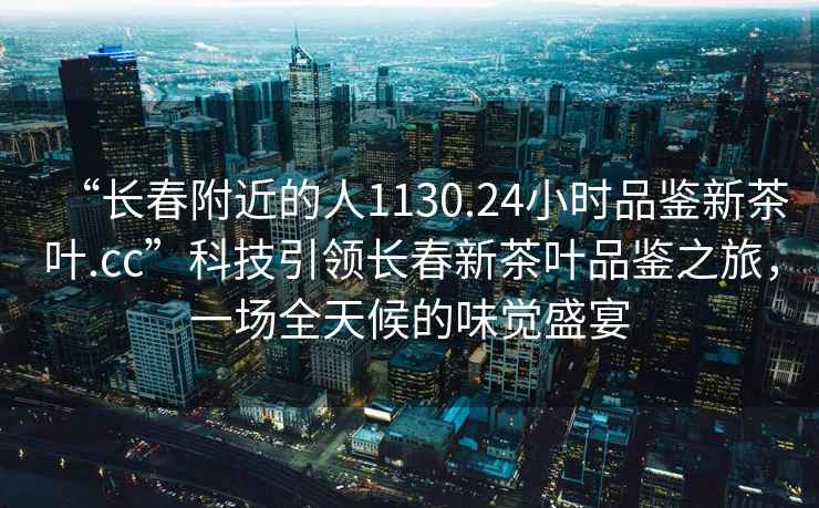 “长春附近的人1130.24小时品鉴新茶叶.cc”科技引领长春新茶叶品鉴之旅，一场全天候的味觉盛宴