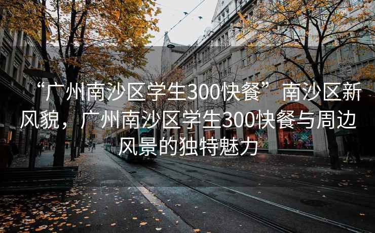 “广州南沙区学生300快餐”南沙区新风貌，广州南沙区学生300快餐与周边风景的独特魅力