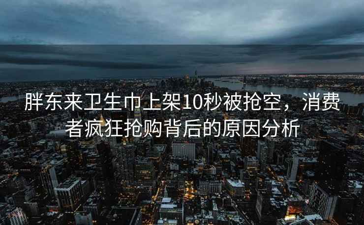 胖东来卫生巾上架10秒被抢空，消费者疯狂抢购背后的原因分析