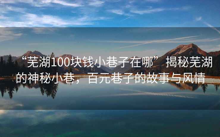 “芜湖100块钱小巷子在哪”揭秘芜湖的神秘小巷，百元巷子的故事与风情