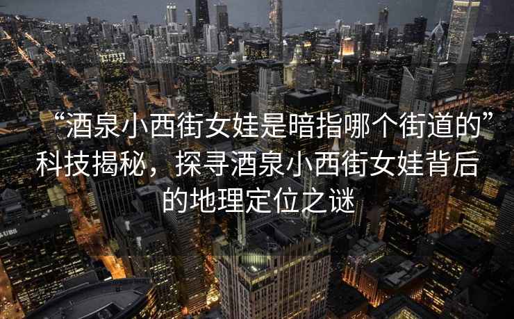 “酒泉小西街女娃是暗指哪个街道的”科技揭秘，探寻酒泉小西街女娃背后的地理定位之谜