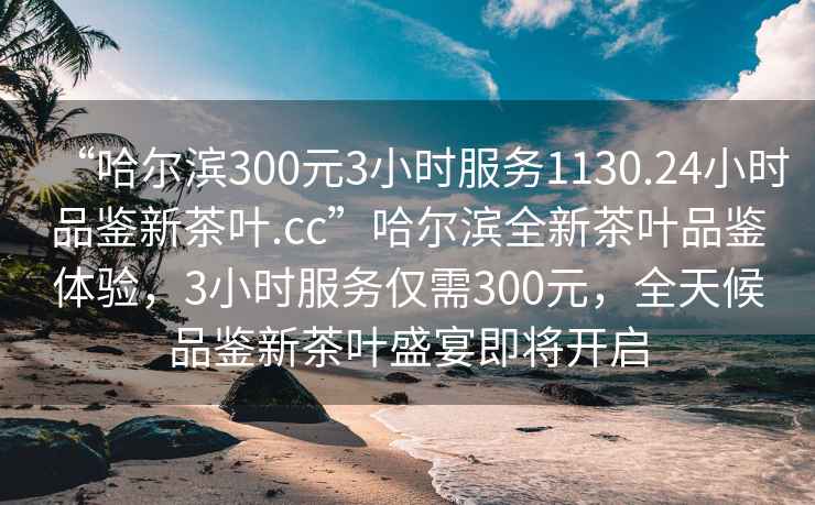 “哈尔滨300元3小时服务1130.24小时品鉴新茶叶.cc”哈尔滨全新茶叶品鉴体验，3小时服务仅需300元，全天候品鉴新茶叶盛宴即将开启