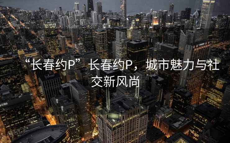 “长春约P”长春约P，城市魅力与社交新风尚