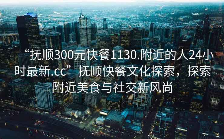 “抚顺300元快餐1130.附近的人24小时最新.cc”抚顺快餐文化探索，探索附近美食与社交新风尚