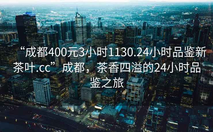 “成都400元3小时1130.24小时品鉴新茶叶.cc”成都，茶香四溢的24小时品鉴之旅